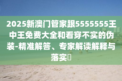 2025新澳门管家跟5555555王中王免费大全和看穿不实的伪装-精准解答、专家解读解释与落实​
