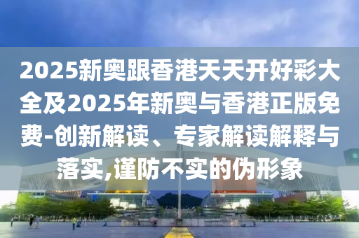 2025新奥跟香港天天开好彩大全及2025年新奥与香港正版免费-创新解读、专家解读解释与落实,谨防不实的伪形象